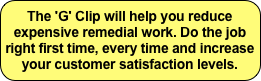 The 'G' Clip will help you reduce expensive remedial work. Do the job right first time, every time and increase your customer satisfaction levels.