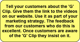 Tell your customers about the 'G' Clip. Give them the link to the videos on our website. Use it as part of your marketing strategy. The feedback from our customers who do this is excellent. Once customers are aware of the 'G' Clip they insist on it.