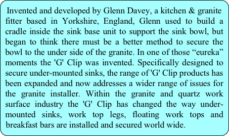 Invented and developed by Glenn Davey, a kitchen & granite fitter based in Yorkshire, England, Glenn used to build a cradle inside the sink base unit to support the sink bowl, but began to think there must be a better method to secure the bowl to the under side of the granite. In one of those “eureka” moments the 'G' Clip was invented. Specifically designed to secure under-mounted sinks, the range of 'G' Clip products has been expanded and now addresses a wider range of issues for the granite installer. Within the granite and quartz work surface industry the 'G' Clip has changed the way under-mounted sinks, work top legs, floating work tops and breakfast bars are installed and secured world wide.