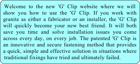 Welcome to the new 'G' Clip website where we will show you how to use the 'G' Clip. If you work with granite as either a fabricator or an installer, the 'G' Clip will quickly become your new best friend. It will both save you time and solve installation issues you come across every day, on every job. The patented 'G' Clip is an innovative and secure fastening method that provides a quick, simple and effective solution in situations where traditional fixings have tried and ultimately failed.
