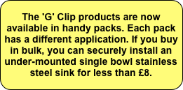 The 'G' Clip products are now available in handy packs. Each pack has a different application. If you buy in bulk, you can securely install an under-mounted single bowl stainless steel sink for less than £8.