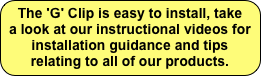 The 'G' Clip is easy to install, take a look at our instructional videos for installation guidance and tips relating to all of our products.