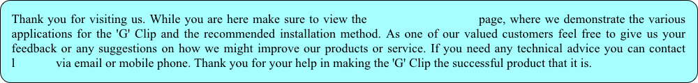 Thank you for visiting us. While you are here make sure to view the                      page, where we demonstrate the various applications for the 'G' Clip and the recommended installation method. As one of our valued customers feel free to give us your feedback or any suggestions on how we might improve our products or service. If you need any technical advice you can contact                        l             via email or mobile phone. Thank you for your help in making the 'G' Clip the successful product that it is.