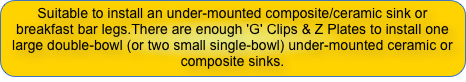 Suitable to install an under-mounted composite/ceramic sink or breakfast bar legs.There are enough 'G' Clips & Z Plates to install one large double-bowl (or two small single-bowl) under-mounted ceramic or composite sinks.