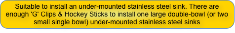 Suitable to install an under-mounted stainless steel sink. There are enough 'G' Clips & Hockey Sticks to install one large double-bowl (or two small single bowl) under-mounted stainless steel sinks